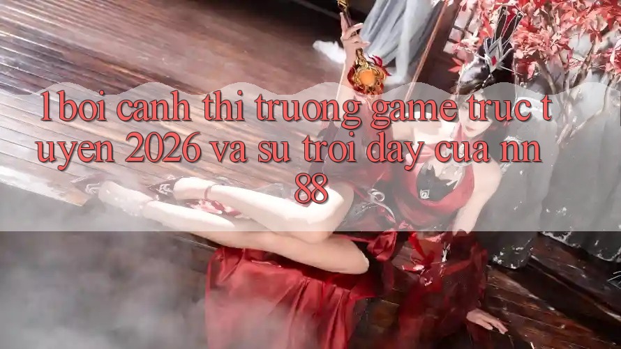 1. Bối Cảnh Thị Trường Game Trực Tuyến 2026 Và Sự Trỗi Dậy Của nn 88