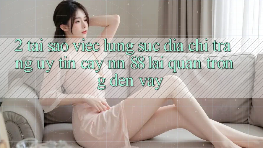 2. Tại Sao Việc Lùng sục “Địa chỉ trang Uy tín cậy nn 88” Lại Quan Trọng Đến Vậy?