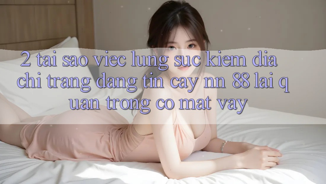 2. Tại Sao Việc Lùng sục Kiếm “Địa chỉ trang Đáng tin cậy nn 88” Lại Quan Trọng Có mặt Vậy?