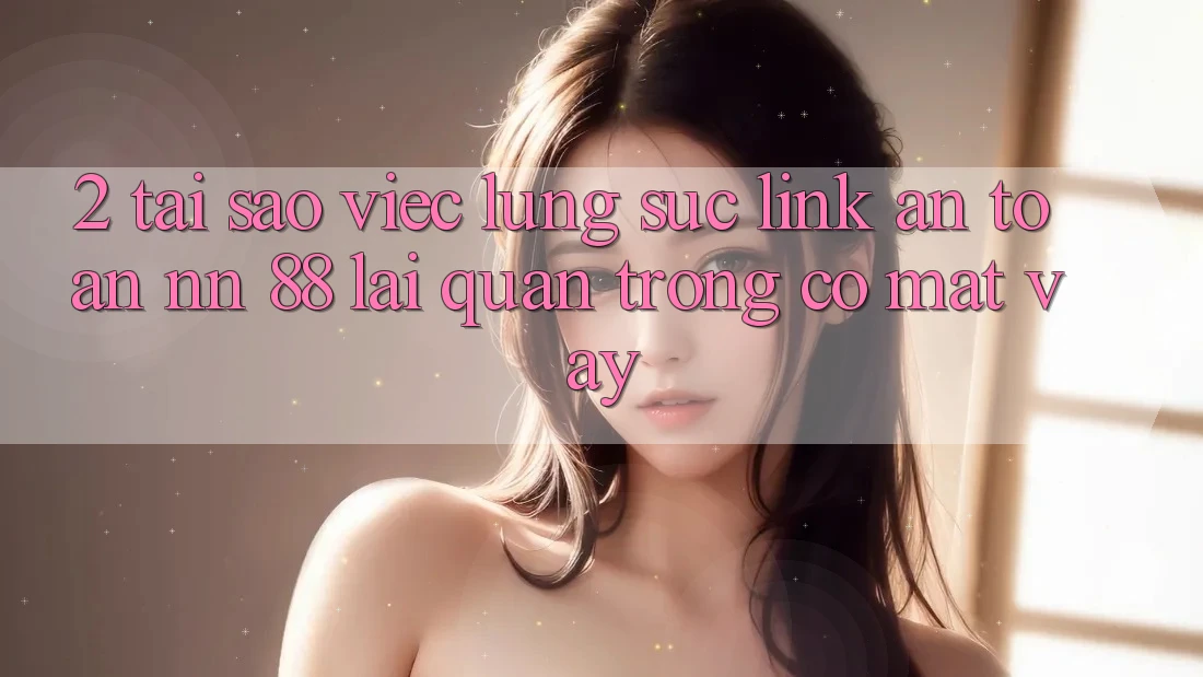 2. Tại Sao Việc Lùng sục “Link An Toàn nn 88” Lại Quan Trọng Có mặt Vậy?