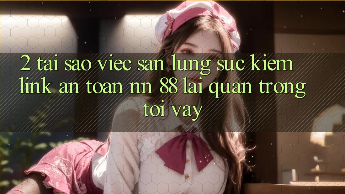 2. Tại Sao Việc Săn lùng sục Kiếm “Link An Toàn nn 88” Lại Quan Trọng Tới Vậy?