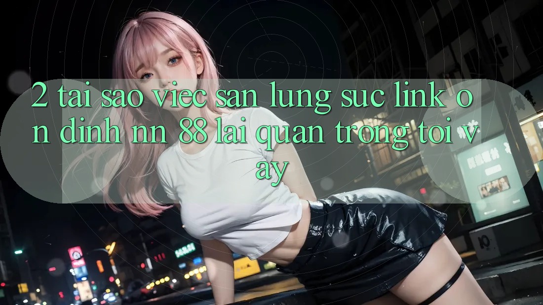 2. Tại Sao Việc Săn lùng sục “Link Ổn định nn 88” Lại Quan Trọng Tới Vậy?