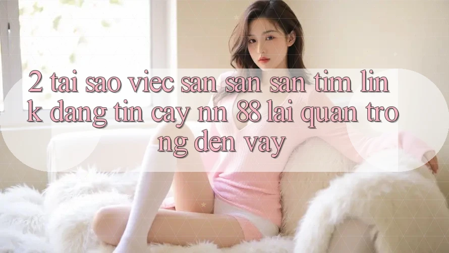 2. Tại Sao Việc Săn săn săn tìm “Link Đáng tin cậy nn 88” Lại Quan Trọng Đến Vậy?