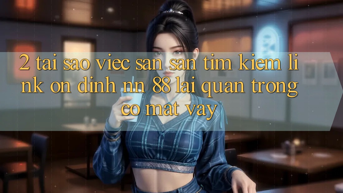 2. Tại Sao Việc Săn săn tìm Kiếm “Link Ổn định nn 88” Lại Quan Trọng Có mặt Vậy?