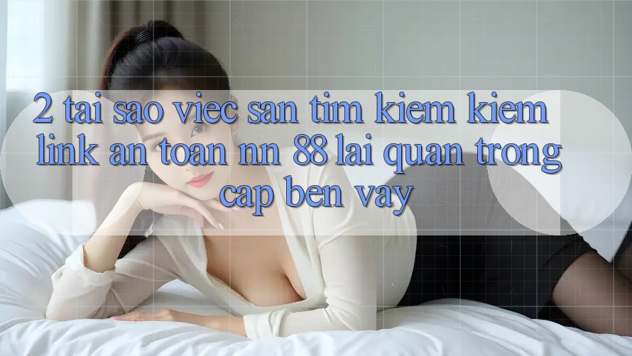 2. Tại Sao Việc Săn tìm kiếm Kiếm “Link An Toàn nn 88” Lại Quan Trọng Cập bến Vậy?