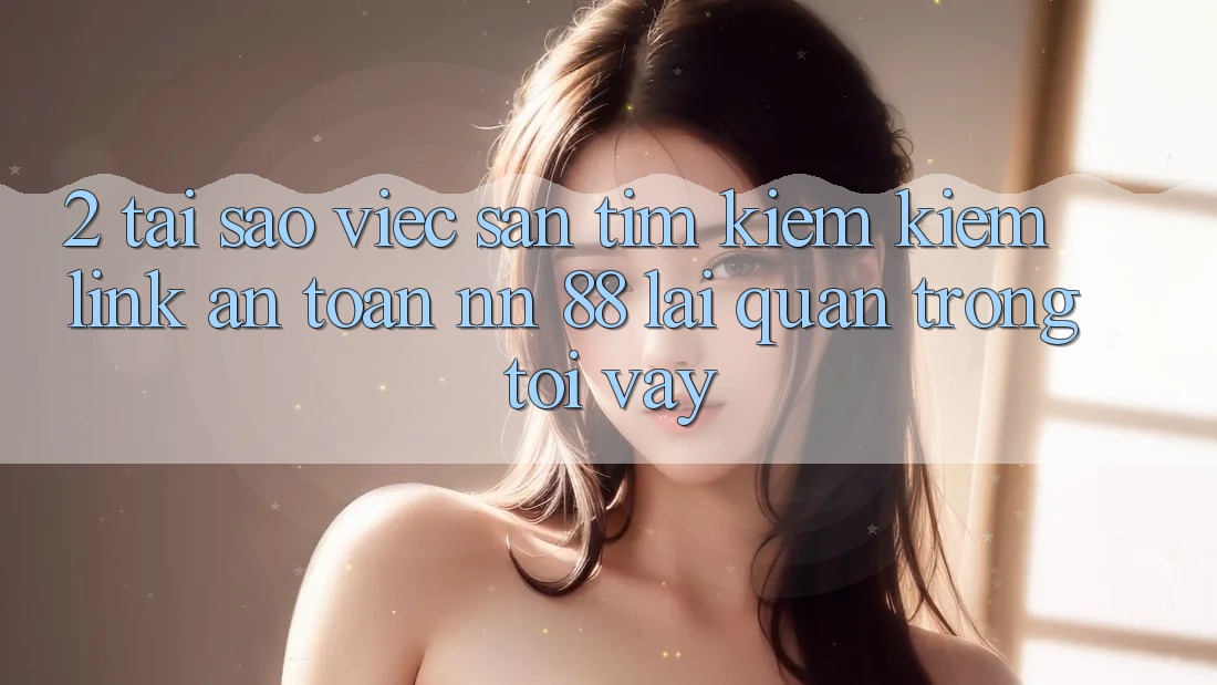 2. Tại Sao Việc Săn tìm kiếm Kiếm “Link An Toàn nn 88” Lại Quan Trọng Tới Vậy?