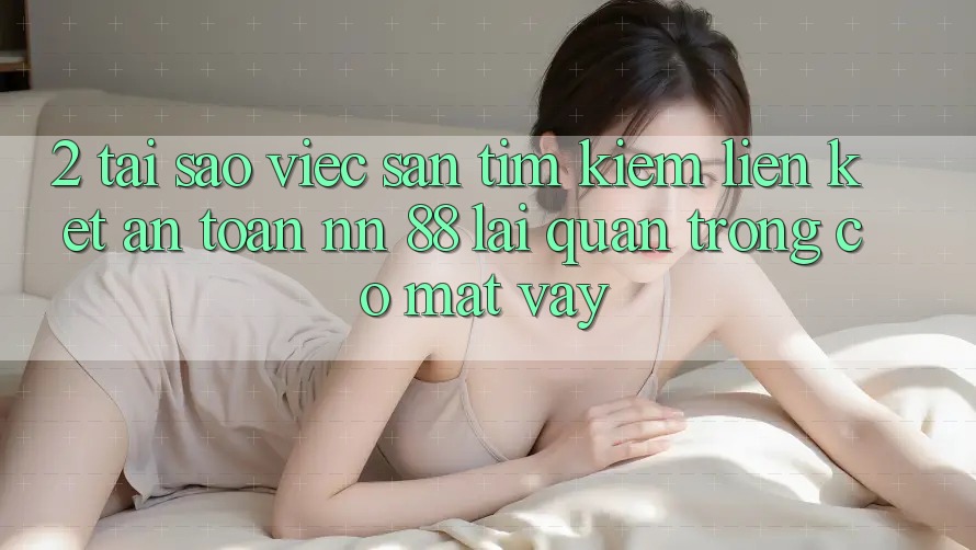 2. Tại Sao Việc Săn tìm Kiếm “Liên kết An Toàn nn 88” Lại Quan Trọng Có mặt Vậy?