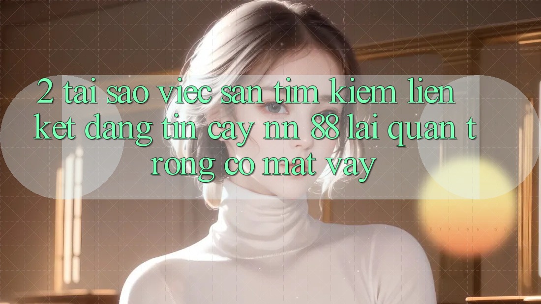 2. Tại Sao Việc Săn tìm Kiếm “Liên kết Đáng tin cậy nn 88” Lại Quan Trọng Có mặt Vậy?