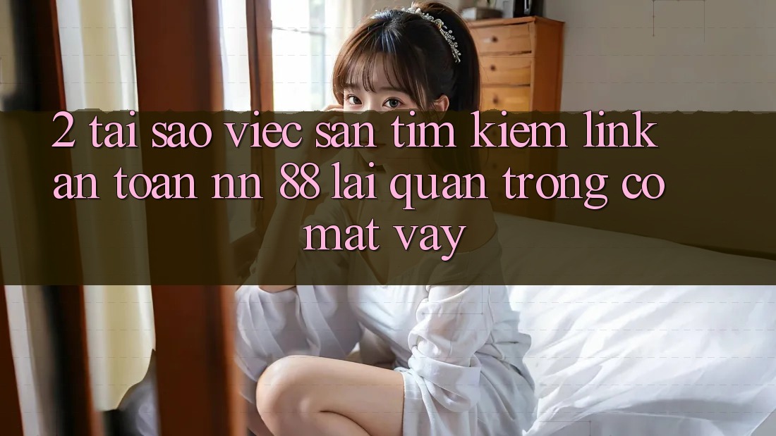 2. Tại Sao Việc Săn tìm Kiếm “Link An Toàn nn 88” Lại Quan Trọng Có mặt Vậy?
