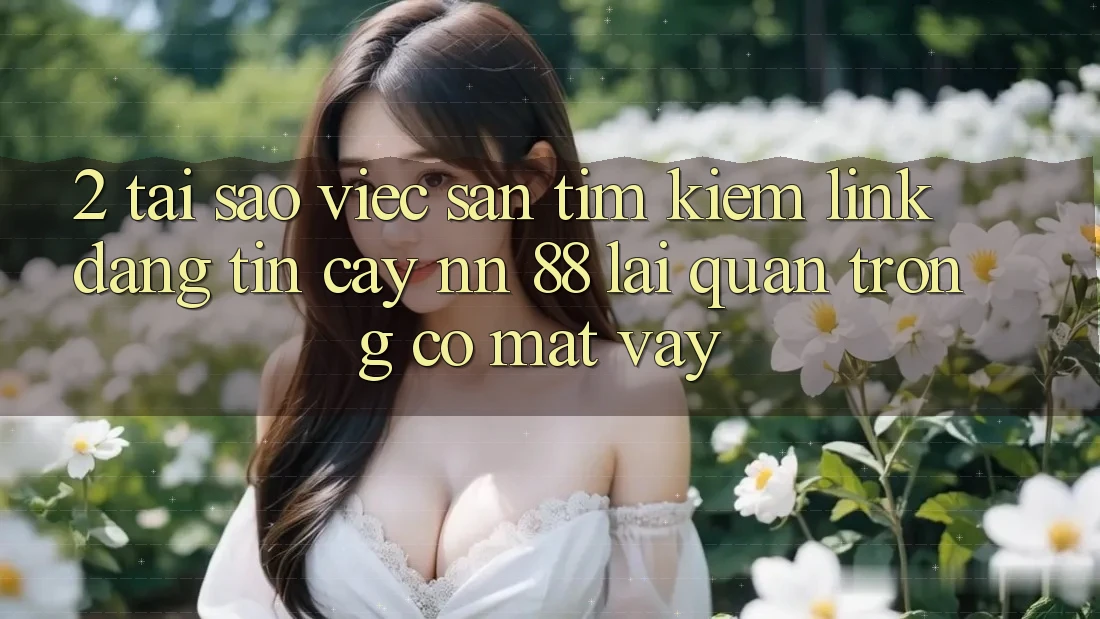 2. Tại Sao Việc Săn tìm Kiếm “Link Đáng tin cậy nn 88” Lại Quan Trọng Có mặt Vậy?