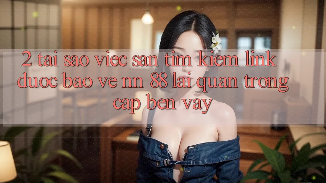 2. Tại Sao Việc Săn tìm Kiếm “Link Được bảo vệ nn 88” Lại Quan Trọng Cập bến Vậy?