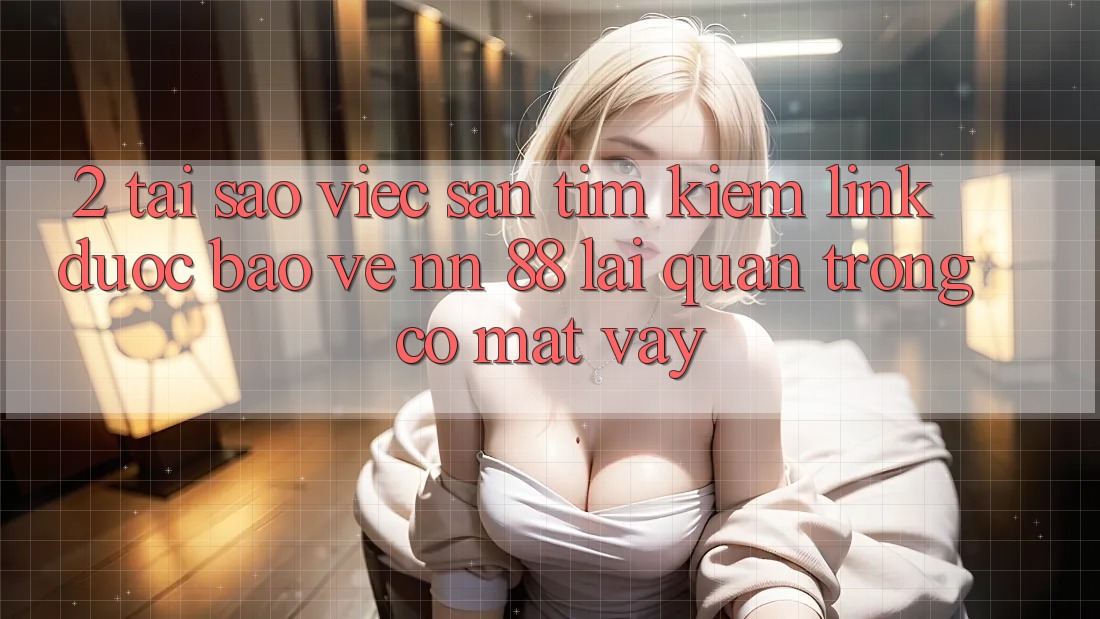 2. Tại Sao Việc Săn tìm Kiếm “Link Được bảo vệ nn 88” Lại Quan Trọng Có mặt Vậy?