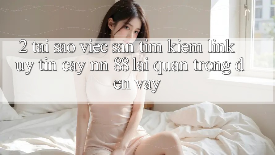 2. Tại Sao Việc Săn tìm kiếm “Link Uy tín cậy nn 88” Lại Quan Trọng Đến Vậy?