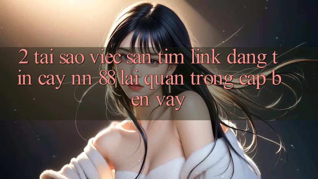 2. Tại Sao Việc Săn tìm “Link Đáng tin cậy nn 88” Lại Quan Trọng Cập bến Vậy?