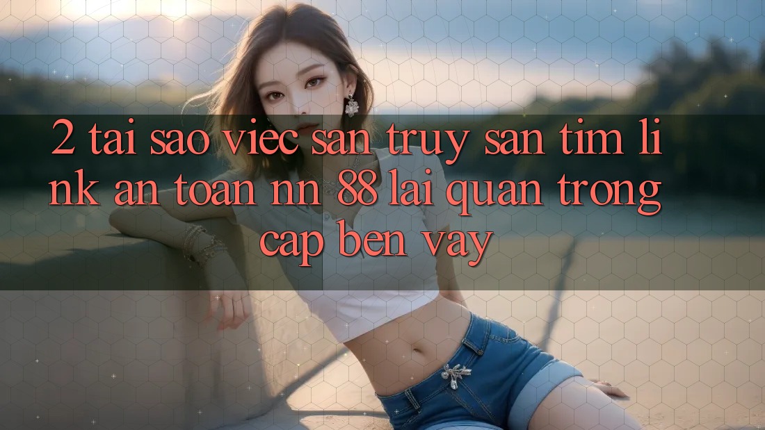 2. Tại Sao Việc Săn truy săn tìm “Link An Toàn nn 88” Lại Quan Trọng Cập bến Vậy?
