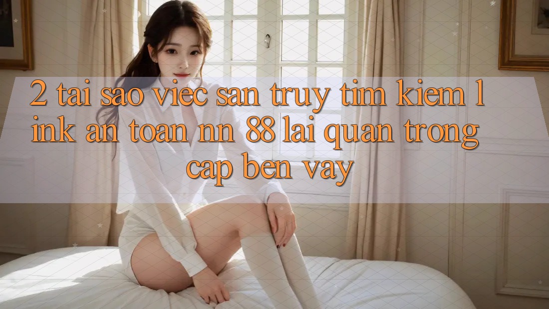 2. Tại Sao Việc Săn truy tìm Kiếm “Link An Toàn nn 88” Lại Quan Trọng Cập bến Vậy?