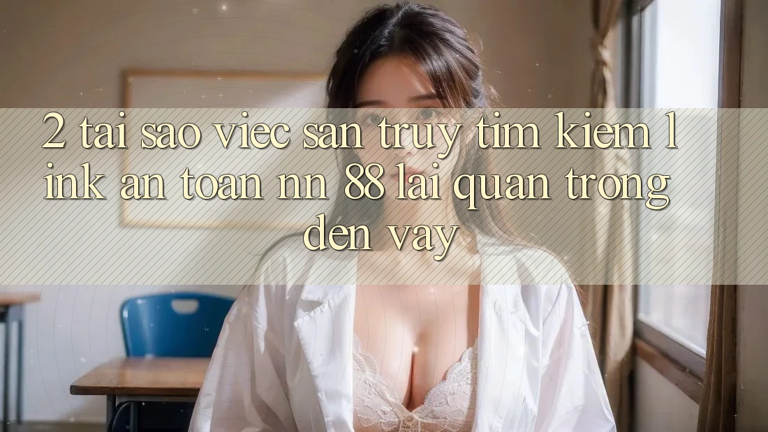 2. Tại Sao Việc Săn truy tìm Kiếm “Link An toàn nn 88” Lại Quan Trọng Đến Vậy?