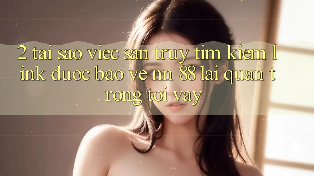 2. Tại Sao Việc Săn truy tìm Kiếm “Link Được bảo vệ nn 88” Lại Quan Trọng Tới Vậy?