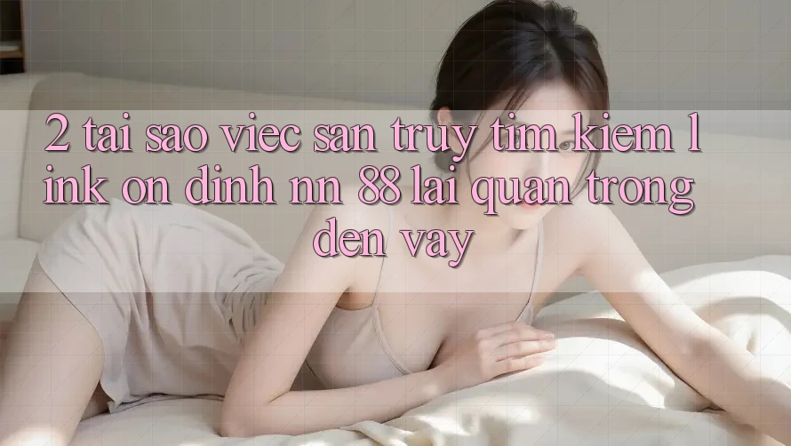 2. Tại Sao Việc Săn truy tìm Kiếm “Link Ổn định nn 88” Lại Quan Trọng Đến Vậy?