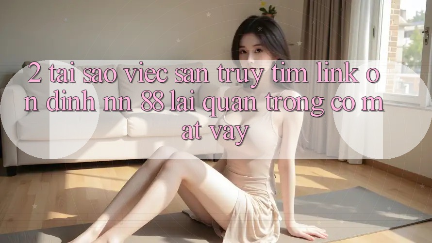 2. Tại Sao Việc Săn truy tìm “Link Ổn định nn 88” Lại Quan Trọng Có mặt Vậy?