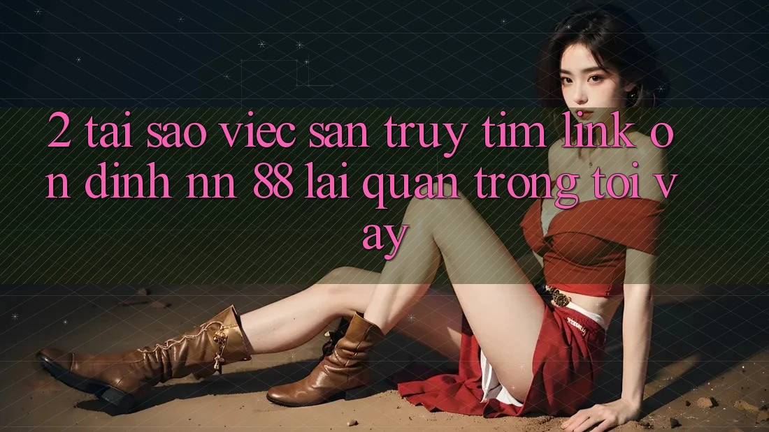 2. Tại Sao Việc Săn truy tìm “Link Ổn định nn 88” Lại Quan Trọng Tới Vậy?