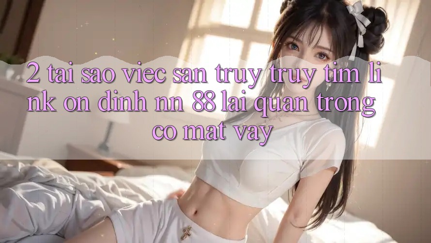2. Tại Sao Việc Săn truy truy tìm “Link Ổn định nn 88” Lại Quan Trọng Có mặt Vậy?