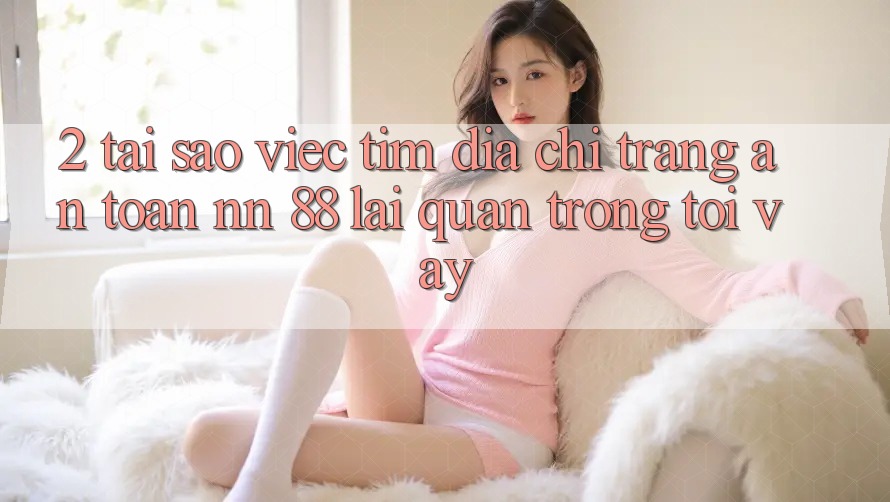 2. Tại Sao Việc Tìm “Địa chỉ trang An Toàn nn 88” Lại Quan Trọng Tới Vậy?