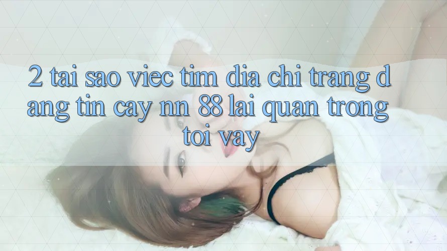 2. Tại Sao Việc Tìm “Địa chỉ trang Đáng tin cậy nn 88” Lại Quan Trọng Tới Vậy?
