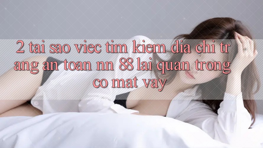 2. Tại Sao Việc Tìm Kiếm “Địa chỉ trang An Toàn nn 88” Lại Quan Trọng Có mặt Vậy?
