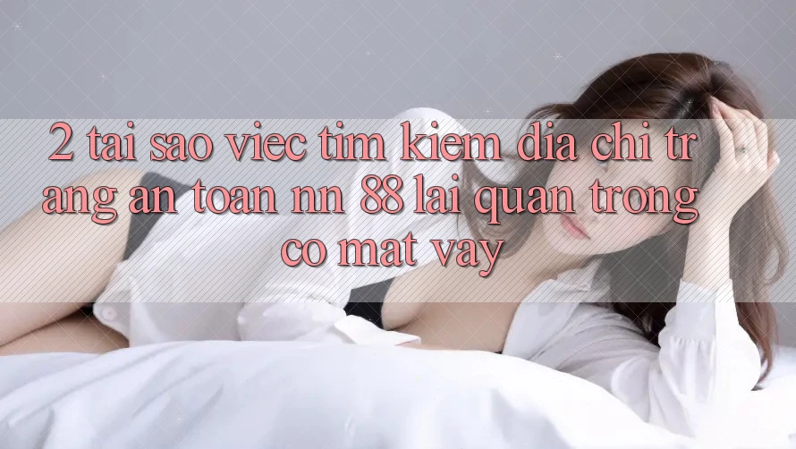 2. Tại Sao Việc Tìm kiếm “Địa chỉ trang An Toàn nn 88” Lại Quan Trọng Có mặt Vậy?