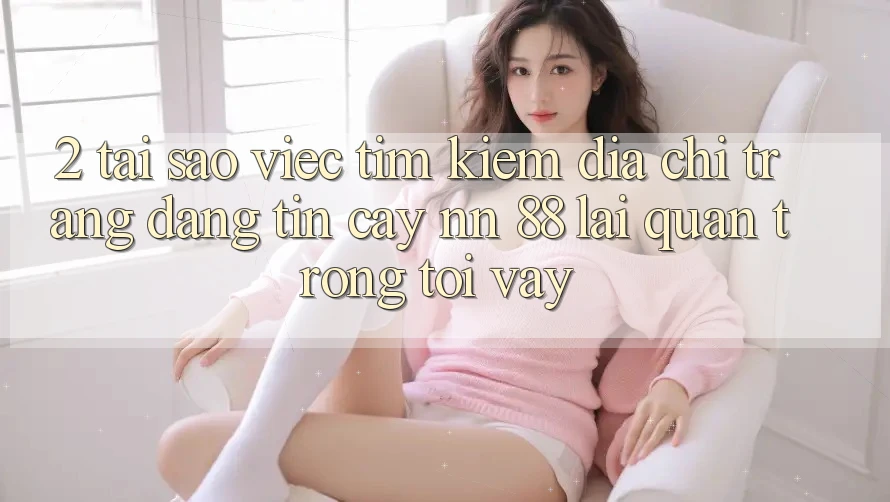 2. Tại Sao Việc Tìm Kiếm “Địa chỉ trang Đáng tin cậy nn 88” Lại Quan Trọng Tới Vậy?