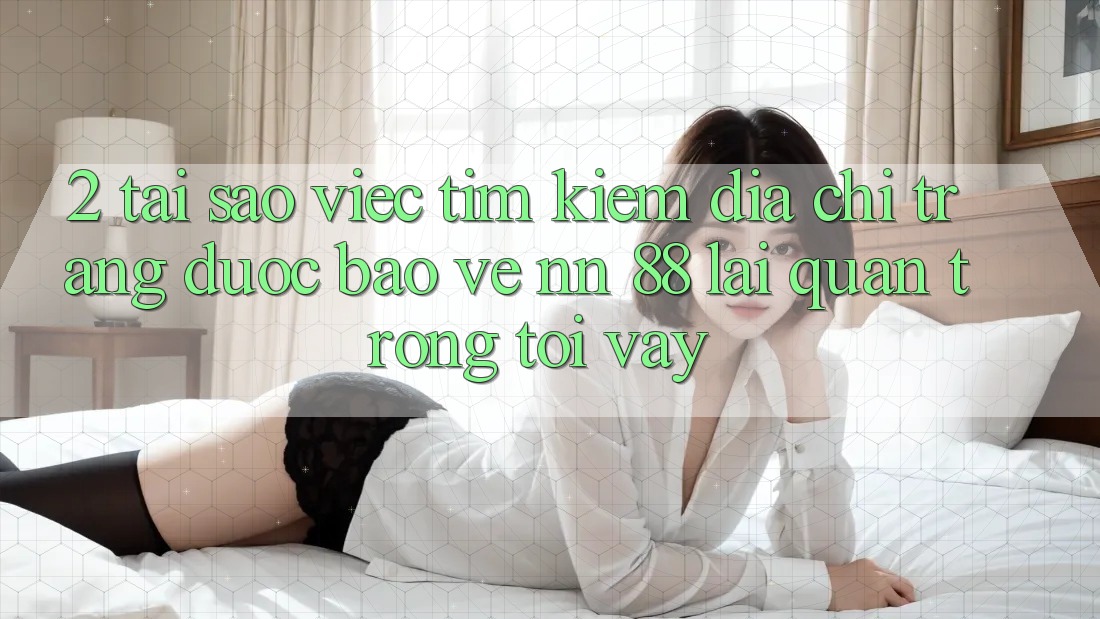 2. Tại Sao Việc Tìm Kiếm “Địa chỉ trang Được bảo vệ nn 88” Lại Quan Trọng Tới Vậy?