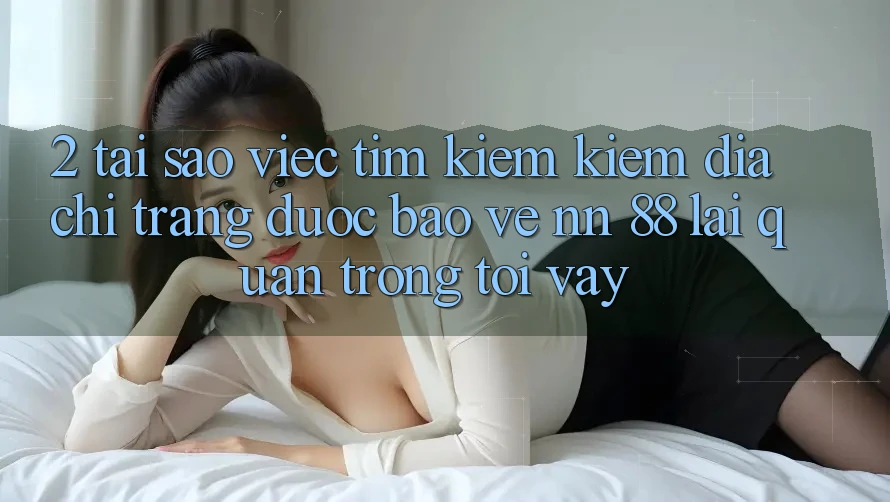 2. Tại Sao Việc Tìm kiếm Kiếm “Địa chỉ trang Được bảo vệ nn 88” Lại Quan Trọng Tới Vậy?