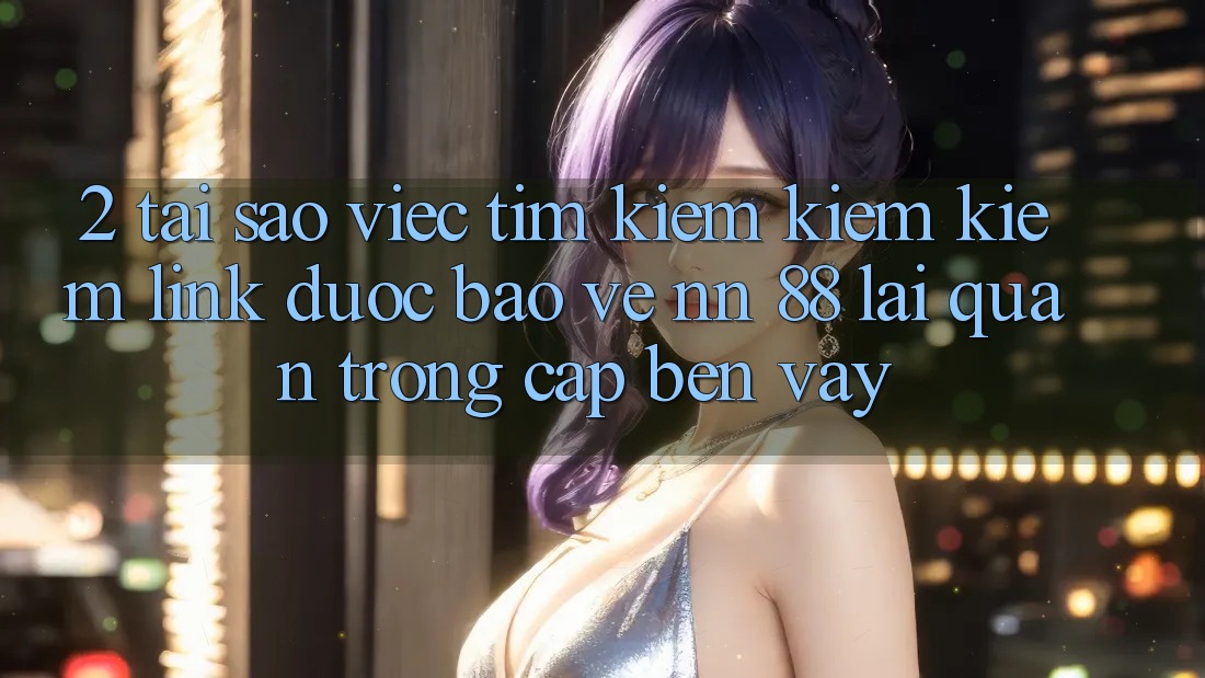 2. Tại Sao Việc Tìm kiếm kiếm Kiếm “Link Được bảo vệ nn 88” Lại Quan Trọng Cập bến Vậy?