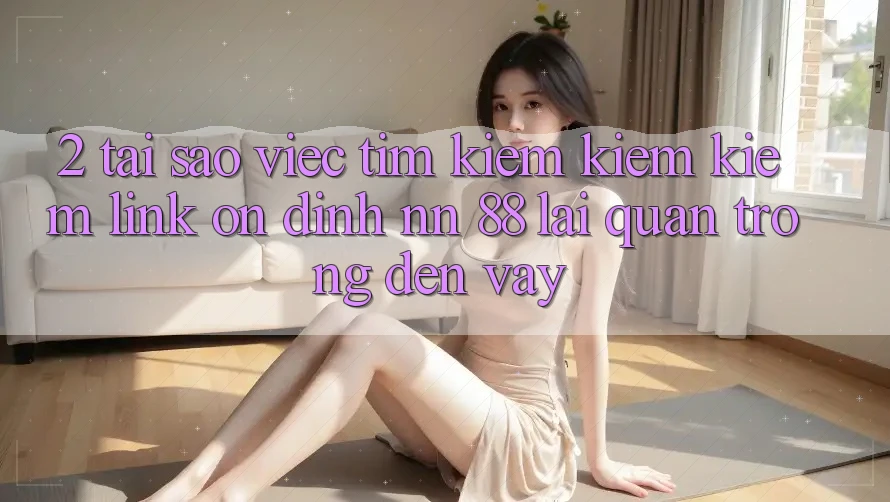 2. Tại Sao Việc Tìm kiếm kiếm Kiếm “Link Ổn định nn 88” Lại Quan Trọng Đến Vậy?
