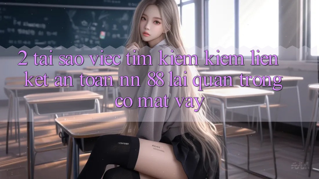 2. Tại Sao Việc Tìm kiếm Kiếm “Liên kết An Toàn nn 88” Lại Quan Trọng Có mặt Vậy?