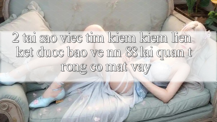 2. Tại Sao Việc Tìm kiếm Kiếm “Liên kết Được bảo vệ nn 88” Lại Quan Trọng Có mặt Vậy?