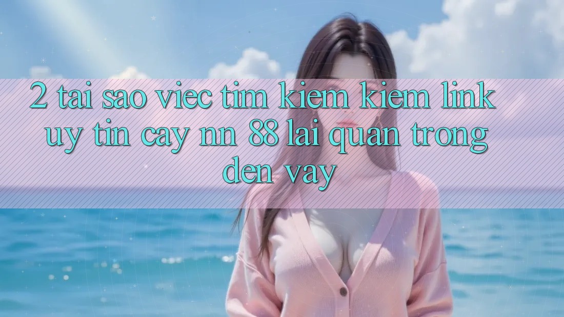2. Tại Sao Việc Tìm kiếm kiếm “Link Uy tín cậy nn 88” Lại Quan Trọng Đến Vậy?