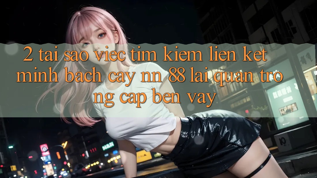 2. Tại Sao Việc Tìm Kiếm “Liên kết Minh bạch cậy nn 88” Lại Quan Trọng Cập bến Vậy?