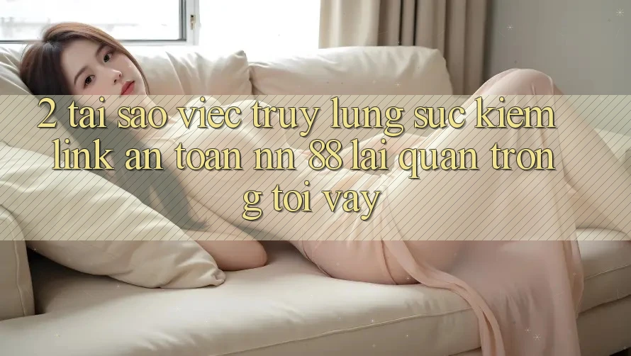 2. Tại Sao Việc Truy lùng sục Kiếm “Link An Toàn nn 88” Lại Quan Trọng Tới Vậy?
