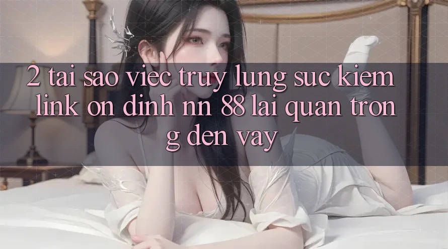 2. Tại Sao Việc Truy lùng sục Kiếm “Link Ổn định nn 88” Lại Quan Trọng Đến Vậy?