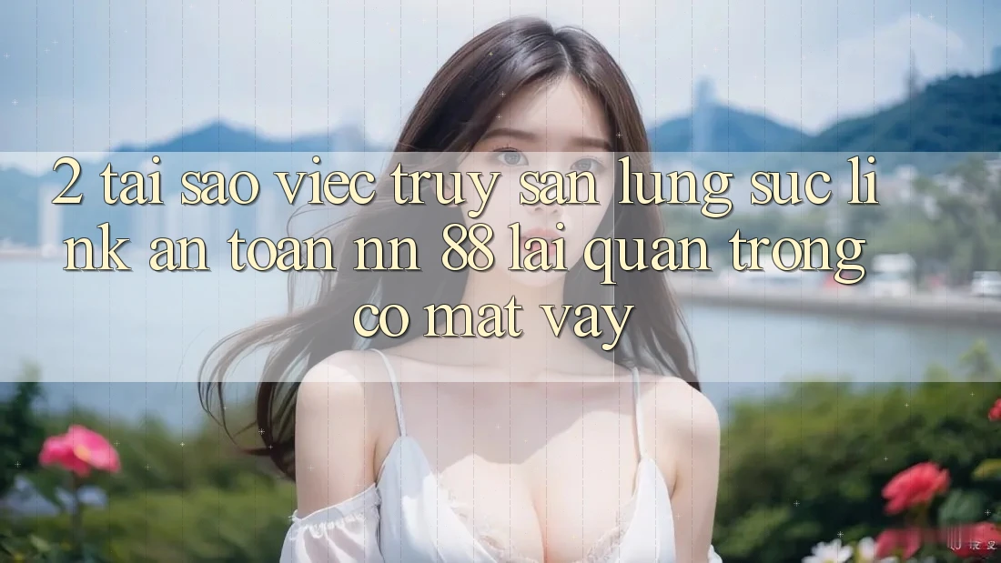 2. Tại Sao Việc Truy săn lùng sục “Link An Toàn nn 88” Lại Quan Trọng Có mặt Vậy?