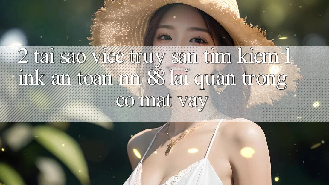 2. Tại Sao Việc Truy săn tìm Kiếm “Link An Toàn nn 88” Lại Quan Trọng Có mặt Vậy?