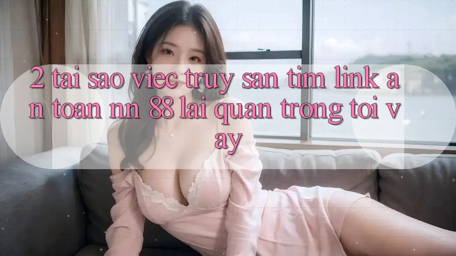 2. Tại Sao Việc Truy săn tìm “Link An Toàn nn 88” Lại Quan Trọng Tới Vậy?