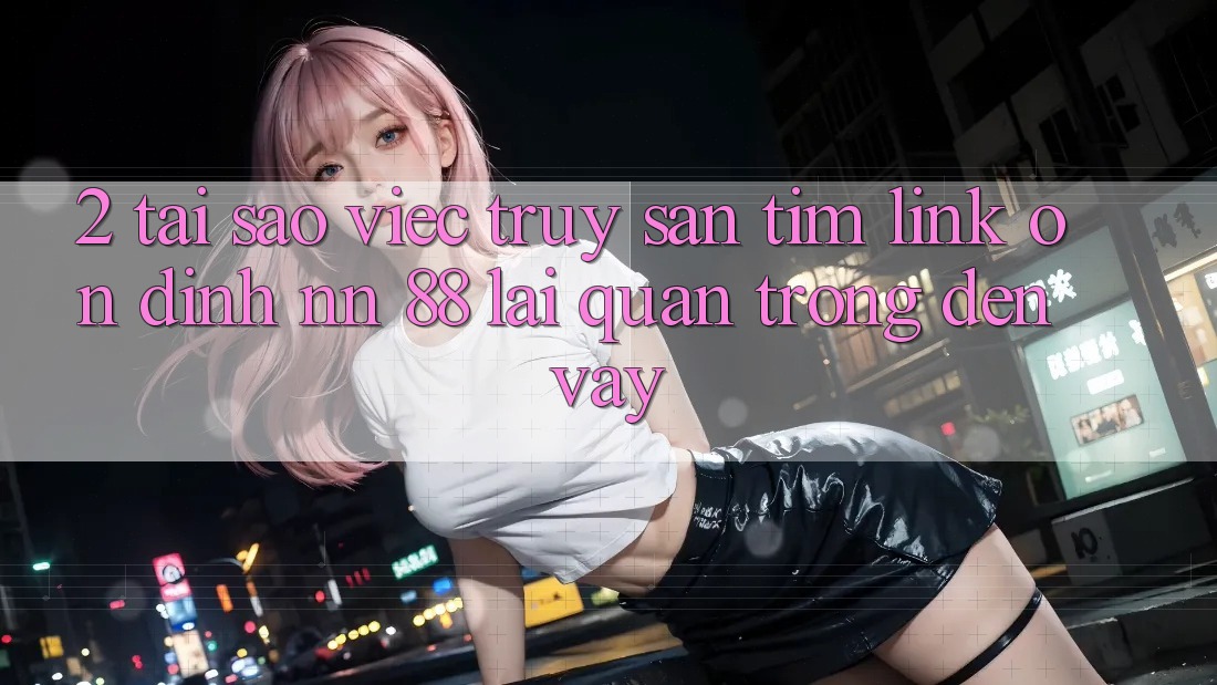 2. Tại Sao Việc Truy săn tìm “Link Ổn định nn 88” Lại Quan Trọng Đến Vậy?