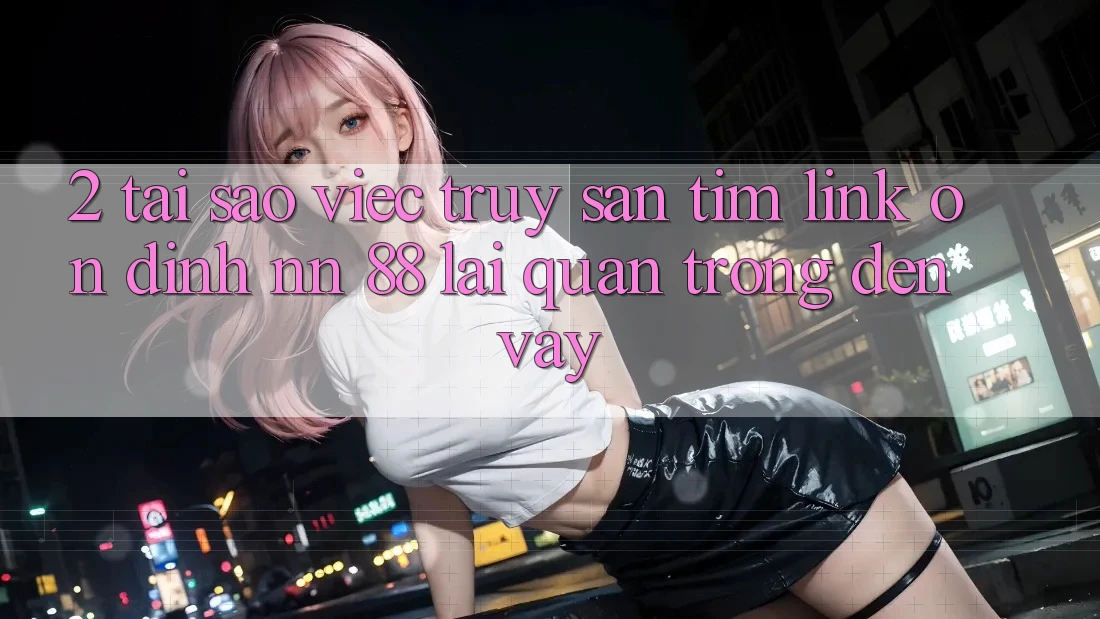 2. Tại Sao Việc Truy săn tìm “Link Ổn định nn 88” Lại Quan Trọng Đến Vậy?