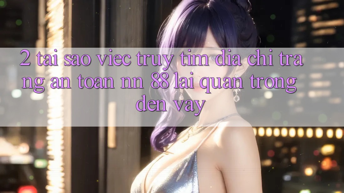 2. Tại Sao Việc Truy tìm “Địa chỉ trang An Toàn nn 88” Lại Quan Trọng Đến Vậy?