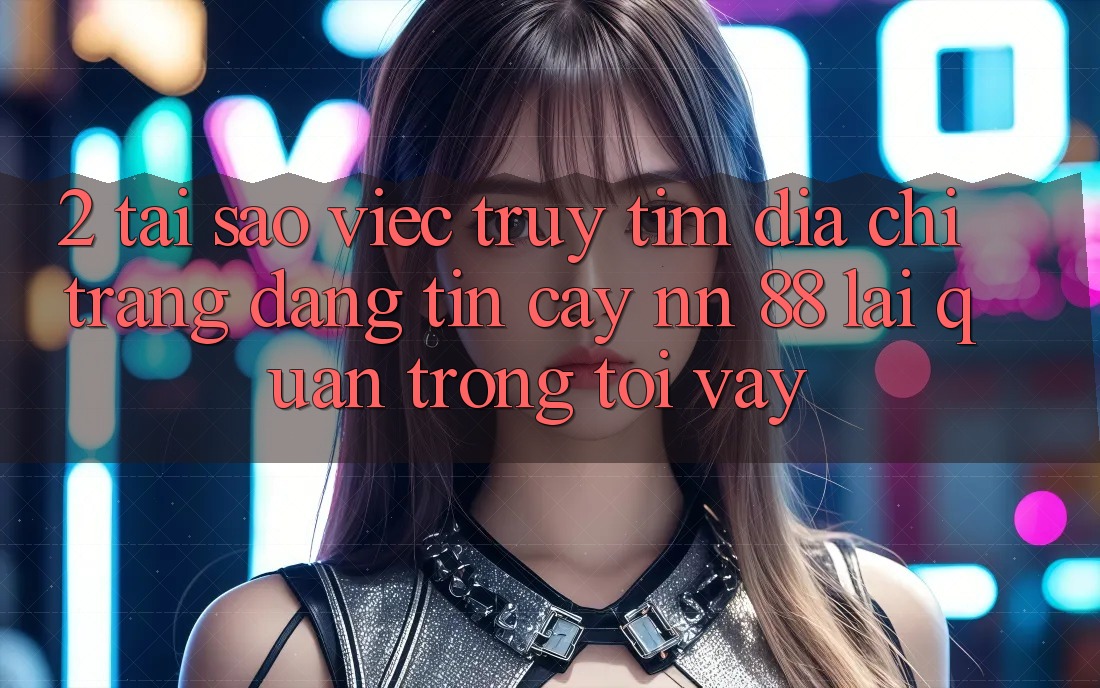 2. Tại Sao Việc Truy tìm “Địa chỉ trang Đáng tin cậy nn 88” Lại Quan Trọng Tới Vậy?