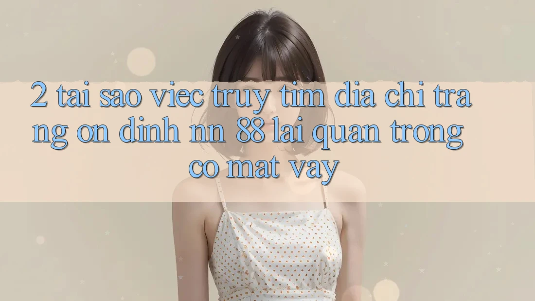 2. Tại Sao Việc Truy tìm “Địa chỉ trang Ổn định nn 88” Lại Quan Trọng Có mặt Vậy?