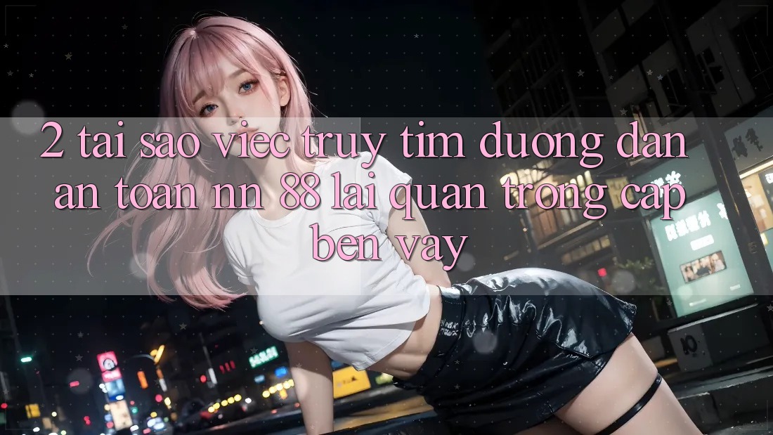 2. Tại Sao Việc Truy tìm “Đường dẫn An Toàn nn 88” Lại Quan Trọng Cập bến Vậy?